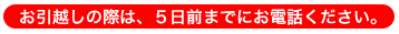 お引越しの際は、5日前までにお電話ください