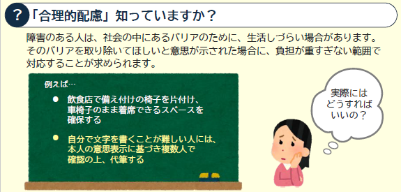 合理的配慮とは、障害がある人から社会的バリアを取り除いてほしいと意思が示された場合に負担が重すぎない範囲で対応することです。