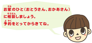 お家（うち）のひと（おとうさん、おかあさん）に相談しましょう。予約をとってからきてね。