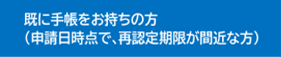 既に手帳をお持ちの方（申請日時点で、再認定期限が間近な方）