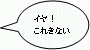 イヤ！これきない